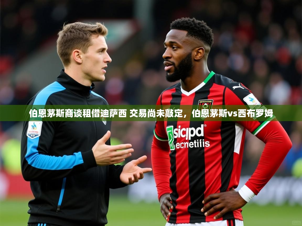 2025kaiyun体育入口伯恩茅斯商谈租借迪萨西 交易尚未敲定，伯恩茅斯vs西布罗姆